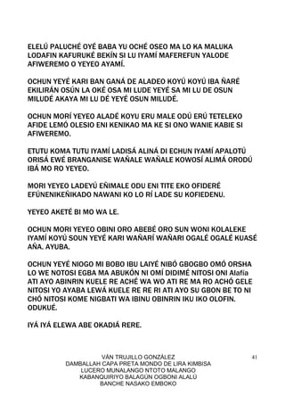 VÁN TRUJILLO GONZÁLEZ
DAMBALLAH CAPA PRETA MONDO DE LIRA KIMBISA
LUCERO MUNALANGO NTOTO MALANGO
KABANQUIRIYO BALAGÚN OGBONI ALALÚ
BANCHE NASAKO EMBOKO
41
ELELÚ PALUCHÉ OYÉ BABA YU OCHÉ OSEO MA LO KA MALUKA
LODAFIN KAFURUKÉ BEKÍN SI LU IYAMÍ MAFEREFUN YALODE
AFIWEREMO O YEYEO AYAMÍ.
OCHUN YEYÉ KARI BAN GANÁ DE ALADEO KOYÚ KOYÚ IBA ÑARÉ
EKILIRÁN OSÚN LA OKÉ OSA MI LUDE YEYÉ SA MI LU DE OSUN
MILUDÉ AKAYA MI LU DÉ YEYÉ OSUN MILUDÉ.
OCHUN MORÍ YEYEO ALADÉ KOYU ERU MALE ODÚ ERÚ TETELEKO
AFIDE LEMÓ OLESIO ENI KENIKAO MA KE SI ONO WANIE KABIE SI
AFIWEREMO.
ETUTU KOMA TUTU IYAMÍ LADISÁ ALINÁ DI ECHUN IYAMÍ APALOTÚ
ORISÁ EWÉ BRANGANISE WAÑALE WAÑALE KOWOSÍ ALIMÁ ORODÚ
IBÁ MO RO YEYEO.
MORI YEYEO LADEYÚ EÑIMALE ODU ENI TITE EKO OFIDERÉ
EFÚNENIKEÑIKADO NAWANI KO LO RÍ LADE SU KOFIEDENU.
YEYEO AKETÉ BI MO WA LE.
OCHUN MORI YEYEO OBINI ORO ABEBÉ ORO SUN WONI KOLALEKE
IYAMÍ KOYÚ SOUN YEYÉ KARI WAÑARÍ WAÑARI OGALÉ OGALÉ KUASÉ
AÑA. AYUBA.
OCHUN YEYÉ NIOGO MI BOBO IBU LAIYÉ NIBÓ GBOGBO OMÓ ORSHA
LO WE NOTOSI EGBA MA ABUKÓN NI OMÍ DIDIMÉ NITOSI ONI Alafía
ATI AYO ABINRIN KUELE RE ACHÉ WA WO ATI RE MA RO ACHÓ GELE
NITOSI YO AYABA LEWÁ KUELE RE RE RI ATI AYO SU GBON BE TO NI
CHÓ NITOSI KOME NIGBATI WA IBINU OBINRIN IKU IKO OLOFIN.
ODUKUÉ.
IYÁ IYÁ ELEWA ABE OKADIÁ RERE.
 