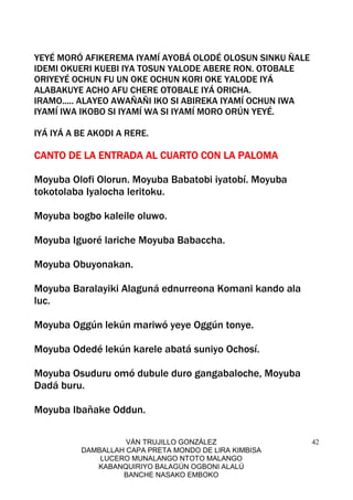 VÁN TRUJILLO GONZÁLEZ
DAMBALLAH CAPA PRETA MONDO DE LIRA KIMBISA
LUCERO MUNALANGO NTOTO MALANGO
KABANQUIRIYO BALAGÚN OGBONI ALALÚ
BANCHE NASAKO EMBOKO
42
YEYÉ MORÓ AFIKEREMA IYAMÍ AYOBÁ OLODÉ OLOSUN SINKU ÑALE
IDEMI OKUERI KUEBI IYA TOSUN YALODE ABERE RON. OTOBALE
ORIYEYÉ OCHUN FU UN OKE OCHUN KORI OKE YALODE IYÁ
ALABAKUYE ACHO AFU CHERE OTOBALE IYÁ ORICHA.
IRAMO..... ALAYEO AWAÑAÑI IKO SI ABIREKA IYAMÍ OCHUN IWA
IYAMÍ IWA IKOBO SI IYAMÍ WA SI IYAMÍ MORO ORÚN YEYÉ.
IYÁ IYÁ A BE AKODI A RERE.
CANTO DE LA ENTRADA AL CUARTO CON LA PALOMACANTO DE LA ENTRADA AL CUARTO CON LA PALOMACANTO DE LA ENTRADA AL CUARTO CON LA PALOMACANTO DE LA ENTRADA AL CUARTO CON LA PALOMA
Moyuba Olofi Olorun. Moyuba Babatobi iyatobí. Moyuba
tokotolaba Iyalocha leritoku.
Moyuba bogbo kaleile oluwo.
Moyuba Iguoré lariche Moyuba Babaccha.
Moyuba Obuyonakan.
Moyuba Baralayiki Alaguná ednurreona Komani kando ala
luc.
Moyuba Oggún lekún mariwó yeye Oggún tonye.
Moyuba Odedé lekún karele abatá suniyo Ochosí.
Moyuba Osuduru omó dubule duro gangabaloche, Moyuba
Dadá buru.
Moyuba Ibañake Oddun.
 