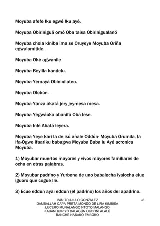 VÁN TRUJILLO GONZÁLEZ
DAMBALLAH CAPA PRETA MONDO DE LIRA KIMBISA
LUCERO MUNALANGO NTOTO MALANGO
KABANQUIRIYO BALAGÚN OGBONI ALALÚ
BANCHE NASAKO EMBOKO
43
Moyuba afefe Iku egwé Iku ayé.
Moyuba Obiriniguá omó Oba taisa Obirinigualanó
Moyuba chola kiniba ima se Oruyeye Moyuba Oriña
egwalomitide.
Moyuba Oké agwanile
Moyuba Beyilla kandelu.
Moyuba Yemayá Obininilateo.
Moyuba Olokún.
Moyuba Yanza akatá jery jeymesa mesa.
Moyuba Yegwáoka obanifa Oba lese.
Moyuba Inlé Abatá leyera.
Moyuba Yeye kari la de isú añale Oddún- Moyuba Orumila, la
Ifa-Ogwo Ifaariku babagwa Moyuba Baba lu Ayé acronica
Moyuba.
1) Moyubar muertos mayores y vivos mayores familiares de
ocha en otras palabras.
2) Moyubar padrino y Yurbona de uno babalocha iyalocha elue
iguoro que cogue Ile.
3) Ecue eddun ayai eddun (el padrino) los años del apadrino.
 