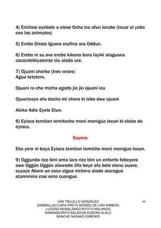 VÁN TRUJILLO GONZÁLEZ
DAMBALLAH CAPA PRETA MONDO DE LIRA KIMBISA
LUCERO MUNALANGO NTOTO MALANGO
KABANQUIRIYO BALAGÚN OGBONI ALALÚ
BANCHE NASAKO EMBOKO
44
4) Erichesi eyebale a elese Ocha ico afun lorube (tocar al yabo
con los animales)
5) Erebo Oriate Iguoro erufina ara Oddun.
6) Erebo ni su ave erebo kikeno bara layiki alaguana
cocorobibiyatente clu alado ure.
7) Ojuani chorbe (tres veces)
Agua tetetere.
Ojuani ra che micha egodo jio jio ojuani icu
Ojuaniceyo ofa dacha mi chero ki lebo dwe ojuani
Akiko Adie Eyele Etun.
8) Eyioco temitan temiteche moni meniguo lecun ki elebo de
eyioco.
SuyeSuyeSuyeSuyerererere::::
Ebo yere ni boya Eyioco temitan temiche meni meniguo locun.
9) Oggunda rizo bini oma lara rizo bini un enfonfo febeyero
owe Oggún Oggún alawedw Ofa beye ofa bele elenu suave.
suyaye Akere un coco algua nichero alado atarague
atamirima cosi oma cuangue.
 