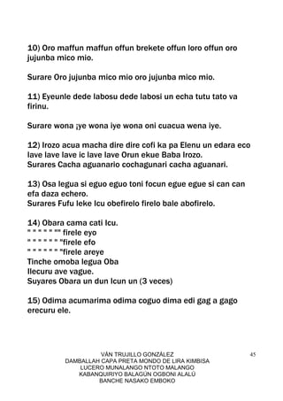 VÁN TRUJILLO GONZÁLEZ
DAMBALLAH CAPA PRETA MONDO DE LIRA KIMBISA
LUCERO MUNALANGO NTOTO MALANGO
KABANQUIRIYO BALAGÚN OGBONI ALALÚ
BANCHE NASAKO EMBOKO
45
10) Oro maffun maffun offun brekete offun loro offun oro
jujunba mico mio.
Surare Oro jujunba mico mio oro jujunba mico mio.
11) Eyeunle dede labosu dede labosi un echa tutu tato va
firinu.
Surare wona ¡ye wona iye wona oni cuacua wena iye.
12) Irozo acua macha dire dire cofi ka pa Elenu un edara eco
lave lave lave ic lave lave Orun ekue Baba Irozo.
Surares Cacha aguanario cochagunari cacha aguanari.
13) Osa legua si eguo eguo toni focun egue egue si can can
efa daza echero.
Surares Fufu leke Icu obefirelo firelo bale abofirelo.
14) Obara cama cati Icu.
" " " " " "" firele eyo
" " " " " " "firele efo
" " " " " " "firele areye
Tinche omoba legua Oba
Ilecuru ave vague.
Suyares Obara un dun Icun un (3 veces)
15) Odima acumarima odima coguo dima edi gag a gago
erecuru ele.
 