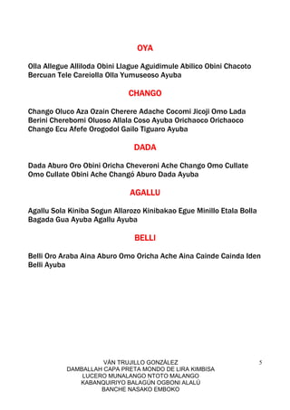 VÁN TRUJILLO GONZÁLEZ
DAMBALLAH CAPA PRETA MONDO DE LIRA KIMBISA
LUCERO MUNALANGO NTOTO MALANGO
KABANQUIRIYO BALAGÚN OGBONI ALALÚ
BANCHE NASAKO EMBOKO
5
OYAOYAOYAOYA
Olla Allegue Alliloda Obini Llague Aguidimule Abilico Obini Chacoto
Bercuan Tele Careiolla Olla Yumuseoso Ayuba
CHANGOCHANGOCHANGOCHANGO
Chango Oluco Aza Ozain Cherere Adache Cocomi Jicoji Omo Lada
Berini Cherebomi Oluoso Allala Coso Ayuba Orichaoco Orichaoco
Chango Ecu Afefe Orogodol Gailo Tiguaro Ayuba
DADADADADADADADA
Dada Aburo Oro Obini Oricha Cheveroni Ache Chango Omo Cullate
Omo Cullate Obini Ache Changó Aburo Dada Ayuba
AGALLUAGALLUAGALLUAGALLU
Agallu Sola Kiniba Sogun Allarozo Kinibakao Egue Minillo Etala Bolla
Bagada Gua Ayuba Agallu Ayuba
BELLIBELLIBELLIBELLI
Belli Oro Araba Aina Aburo Omo Oricha Ache Aina Cainde Cainda Iden
Belli Ayuba
 