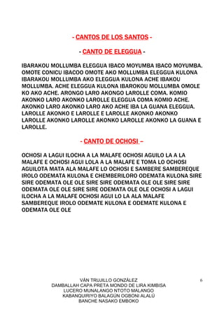 VÁN TRUJILLO GONZÁLEZ
DAMBALLAH CAPA PRETA MONDO DE LIRA KIMBISA
LUCERO MUNALANGO NTOTO MALANGO
KABANQUIRIYO BALAGÚN OGBONI ALALÚ
BANCHE NASAKO EMBOKO
6
---- CANTOS DE LOS SANTOSCANTOS DE LOS SANTOSCANTOS DE LOS SANTOSCANTOS DE LOS SANTOS ----
---- CANTO DE ELEGGUACANTO DE ELEGGUACANTO DE ELEGGUACANTO DE ELEGGUA ----
IBARAKOU MOLLUMBA ELEGGUA IBACO MOYUMBA IBACO MOYUMBA.
OMOTE CONICU IBACOO OMOTE AKO MOLLUMBA ELEGGUA KULONA
IBARAKOU MOLLUMBA AKO ELEGGUA KULONA ACHE IBAKOU
MOLLUMBA. ACHE ELEGGUA KULONA IBAROKOU MOLLUMBA OMOLE
KO AKO ACHE. ARONGO LARO AKONGO LAROLLE COMA. KOMIO
AKONKO LARO AKONKO LAROLLE ELEGGUA COMA KOMIO ACHE.
AKONKO LARO AKONKO LARO AKO ACHE IBA LA GUANA ELEGGUA.
LAROLLE AKONKO E LAROLLE E LAROLLE AKONKO AKONKO
LAROLLE AKONKO LAROLLE AKONKO LAROLLE AKONKO LA GUANA E
LAROLLE.
---- CANTO DE OCHOSICANTO DE OCHOSICANTO DE OCHOSICANTO DE OCHOSI ––––
OCHOSI A LAGUI ILOCHA A LA MALAFE OCHOSI AGUILO LA A LA
MALAFE E OCHOSI AGUI LOLA A LA MALAFE E TOMA LO OCHOSI
AGUILOTA MATA ALA MALAFE LO OCHOSI E SAMBERE SAMBEREQUE
IROLO ODEMATA KULONA E CHEMBERILORO ODEMATA KULONA SIRE
SIRE ODEMATA OLE OLE SIRE SIRE ODEMATA OLE OLE SIRE SIRE
ODEMATA OLE OLE SIRE SIRE ODEMATA OLE OLE OCHOSI A LAGUI
ILOCHA A LA MALAFE OCHOSI AGUI LO LA ALA MALAFE
SAMBEREQUE IROLO ODEMATE KULONA E ODEMATE KULONA E
ODEMATA OLE OLE
 