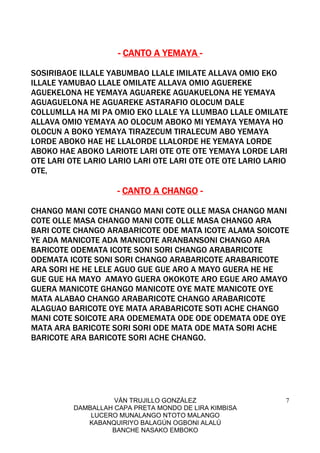 VÁN TRUJILLO GONZÁLEZ
DAMBALLAH CAPA PRETA MONDO DE LIRA KIMBISA
LUCERO MUNALANGO NTOTO MALANGO
KABANQUIRIYO BALAGÚN OGBONI ALALÚ
BANCHE NASAKO EMBOKO
7
---- CANTO A YEMAYACANTO A YEMAYACANTO A YEMAYACANTO A YEMAYA ----
SOSIRIBAOE ILLALE YABUMBAO LLALE IMILATE ALLAVA OMIO EKO
ILLALE YAMUBAO LLALE OMILATE ALLAVA OMIO AGUEREKE
AGUEKELONA HE YEMAYA AGUAREKE AGUAKUELONA HE YEMAYA
AGUAGUELONA HE AGUAREKE ASTARAFIO OLOCUM DALE
COLLUMLLA HA MI PA OMIO EKO LLALE YA LLUMBAO LLALE OMILATE
ALLAVA OMIO YEMAYA AO OLOCUM ABOKO MI YEMAYA YEMAYA HO
OLOCUN A BOKO YEMAYA TIRAZECUM TIRALECUM ABO YEMAYA
LORDE ABOKO HAE HE LLALORDE LLALORDE HE YEMAYA LORDE
ABOKO HAE ABOKO LARIOTE LARI OTE OTE OTE YEMAYA LORDE LARI
OTE LARI OTE LARIO LARIO LARI OTE LARI OTE OTE OTE LARIO LARIO
OTE,
---- CANTO A CHANGOCANTO A CHANGOCANTO A CHANGOCANTO A CHANGO ----
CHANGO MANI COTE CHANGO MANI COTE OLLE MASA CHANGO MANI
COTE OLLE MASA CHANGO MANI COTE OLLE MASA CHANGO ARA
BARI COTE CHANGO ARABARICOTE ODE MATA ICOTE ALAMA SOICOTE
YE ADA MANICOTE ADA MANICOTE ARANBANSONI CHANGO ARA
BARICOTE ODEMATA ICOTE SONI SORI CHANGO ARABARICOTE
ODEMATA ICOTE SONI SORI CHANGO ARABARICOTE ARABARICOTE
ARA SORI HE HE LELE AGUO GUE GUE ARO A MAYO GUERA HE HE
GUE GUE HA MAYO AMAYO GUERA OKOKOTE ARO EGUE ARO AMAYO
GUERA MANICOTE GHANGO MANICOTE OYE MATE MANICOTE OYE
MATA ALABAO CHANGO ARABARICOTE CHANGO ARABARICOTE
ALAGUAO BARICOTE OYE MATA ARABARICOTE SOTI ACHE CHANGO
MANI COTE SOICOTE ARA ODEMEMATA ODE ODE ODEMATA ODE OYE
MATA ARA BARICOTE SORI SORI ODE MATA ODE MATA SORI ACHE
BARICOTE ARA BARICOTE SORI ACHE CHANGO.
 