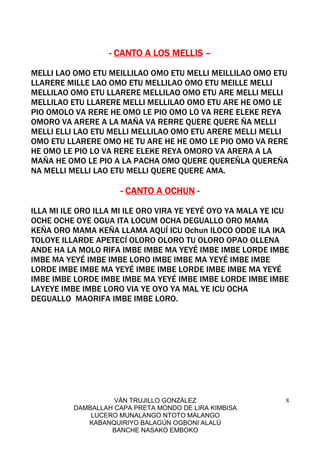 VÁN TRUJILLO GONZÁLEZ
DAMBALLAH CAPA PRETA MONDO DE LIRA KIMBISA
LUCERO MUNALANGO NTOTO MALANGO
KABANQUIRIYO BALAGÚN OGBONI ALALÚ
BANCHE NASAKO EMBOKO
8
---- CANTO A LOS MELLISCANTO A LOS MELLISCANTO A LOS MELLISCANTO A LOS MELLIS ––––
MELLI LAO OMO ETU MEILLILAO OMO ETU MELLI MEILLILAO OMO ETU
LLARERE MILLE LAO OMO ETU MELLILAO OMO ETU MEILLE MELLI
MELLILAO OMO ETU LLARERE MELLILAO OMO ETU ARE MELLI MELLI
MELLILAO ETU LLARERE MELLI MELLILAO OMO ETU ARE HE OMO LE
PIO OMOLO VA RERE HE OMO LE PIO OMO LO VA RERE ELEKE REYA
OMORO VA ARERE A LA MAÑA VA RERRE QUERE QUERE ÑA MELLI
MELLI ELLI LAO ETU MELLI MELLILAO OMO ETU ARERE MELLI MELLI
OMO ETU LLARERE OMO HE TU ARE HE HE OMO LE PIO OMO VA RERE
HE OMO LE PIO LO VA RERE ELEKE REYA OMORO VA ARERA A LA
MAÑA HE OMO LE PIO A LA PACHA OMO QUERE QUEREÑLA QUEREÑA
NA MELLI MELLI LAO ETU MELLI QUERE QUERE AMA.
---- CANTO A OCHUNCANTO A OCHUNCANTO A OCHUNCANTO A OCHUN ----
ILLA MI ILE ORO ILLA MI ILE ORO VIRA YE YEYÉ OYO YA MALA YE ICU
OCHE OCHE OYE OGUA ITA LOCUM OCHA DEGUALLO ORO MAMA
KEÑA ORO MAMA KEÑA LLAMA AQUÍ ICU Ochun ILOCO ODDE ILA IKA
TOLOYE ILLARDE APETECÍ OLORO OLORO TU OLORO OPAO OLLENA
ANDE HA LA MOLO RIFA IMBE IMBE MA YEYÉ IMBE IMBE LORDE IMBE
IMBE MA YEYÉ IMBE IMBE LORO IMBE IMBE MA YEYÉ IMBE IMBE
LORDE IMBE IMBE MA YEYÉ IMBE IMBE LORDE IMBE IMBE MA YEYÉ
IMBE IMBE LORDE IMBE IMBE MA YEYÉ IMBE IMBE LORDE IMBE IMBE
LAYEYE IMBE IMBE LORO VIA YE OYO YA MAL YE ICU OCHA
DEGUALLO MAORIFA IMBE IMBE LORO.
 