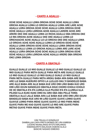 VÁN TRUJILLO GONZÁLEZ
DAMBALLAH CAPA PRETA MONDO DE LIRA KIMBISA
LUCERO MUNALANGO NTOTO MALANGO
KABANQUIRIYO BALAGÚN OGBONI ALALÚ
BANCHE NASAKO EMBOKO
9
---- CANTO A AGALLUCANTO A AGALLUCANTO A AGALLUCANTO A AGALLU ----
OCHE OCHE AGALLU LOMA ORICHA OCHE OCHE AGALLU LOMA
ORICHA AGALLU LOMA LO ORICHA AGALLU LOMA ARE LARE ACHE
AGALLU LORA ORICHA OCHE OCHE AGALLU LORA ORICHA OCHE
OCHE AGALLU LORA LORICHA ACHE AGALLU LARERE ACHE ARO
ARERE OKE OKE AGALLU LOMA LO RICHA AGALLU OBA ORICHA OKE
LO MA ORICHA ACHE AGALLU OKE OKE AGALLU LOMA LO
ORICHAACHE ACHE AGALLU LO LO ORICHA OKE OKE AGALLU LOMA
LO ORICHA ACHE ACHE AGALLU LOMA LO ORICHA OCHE OCHE
AGALLU LOMA ORICHA OCHE OCHE AGALLU LOMA ORICHA OCHE
OCHE AGALLU LOMA LO ORICHA AGALLU LOMA ARE LARE ACHE
AGALLU LORA ORICHA OCHE OCHE AGALLU LORA ORICHA OCHE
OCHE AGALLU LORA LORICHA ACHE AGALLU ARERE OBA ORICHA
OKE LOMA ORICHA
---- CANTO A OBATALÁCANTO A OBATALÁCANTO A OBATALÁCANTO A OBATALÁ ----
GUALLE GUALLE LO MIO GUALLE GUALLE LO MIO GUALLE GUALLE LO
MIO GUALLE PARA META GUALLE PARA META ARE GUALLE GUALLE
LO MIO GUALLE GUALLE LO MIO GUALLE GUALE LO MIO GUALLE
PARA META GUALLE PARA META AREKU BABA ARA BABA ARE BABA
ARE LLE BABA KUERURO OPIYO LA LLELLEO OKU YI BANDELEO BABA
ARE ALLE BABA ARE ALLE BABA KUE URO OMI LIÑO BABA KUE URO
OMI LIÑO OCUNI BANDELEO OBATALA EKUE CHORO ICHOLU ICHOLO
HE HE OBATALA IFA IFA LUMILA ILLA PILOSO IFA IFA LLUMILA ILLA
PILOSO ILLA KUKE KUKE OMO KU ARO OBA OBA PELLE TOMA
OBATALA ALLE LALLE BABA ARA LLE BABA KUE URO OMI LIÑO OCUNI
BANDELEO BABA KUE URO MI LIÑO GUAYE GUAYE LOMIO GUAYE
GUAYUE LOMIO PARA MEKE GUAYE GUAYE LO MIO PARA MEKE
GUAYE PARA ME KAO GUAYE GUAYE LO MIO ARE GUAYE PARA
METAO GUAYE PARA MEKE GUAYE PARA META.
 