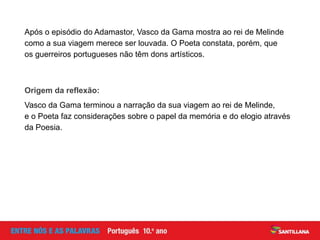 Após o episódio do Adamastor, Vasco da Gama mostra ao rei de Melinde
como a sua viagem merece ser louvada. O Poeta constata, porém, que
os guerreiros portugueses não têm dons artísticos.
Origem da reflexão:
Vasco da Gama terminou a narração da sua viagem ao rei de Melinde,
e o Poeta faz considerações sobre o papel da memória e do elogio através
da Poesia.
 