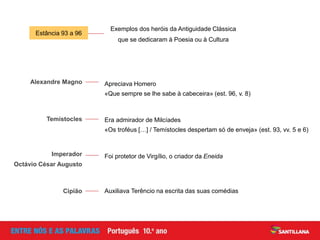 Estância 93 a 96
Exemplos dos heróis da Antiguidade Clássica
que se dedicaram à Poesia ou à Cultura
Apreciava Homero
«Que sempre se lhe sabe à cabeceira» (est. 96, v. 8)
Alexandre Magno
Era admirador de Milcíades
«Os troféus […] / Temístocles despertam só de enveja» (est. 93, vv. 5 e 6)
Temístocles
Foi protetor de Virgílio, o criador da EneidaImperador
Octávio César Augusto
Auxiliava Terêncio na escrita das suas comédiasCipião
 