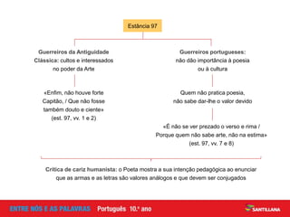 Estância 97
Guerreiros da Antiguidade
Clássica: cultos e interessados
no poder da Arte
Guerreiros portugueses:
não dão importância à poesia
ou à cultura
«Enfim, não houve forte
Capitão, / Que não fosse
também douto e ciente»
(est. 97, vv. 1 e 2)
Quem não pratica poesia,
não sabe dar-lhe o valor devido
«É não se ver prezado o verso e rima /
Porque quem não sabe arte, não na estima»
(est. 97, vv. 7 e 8)
Crítica de cariz humanista: o Poeta mostra a sua intenção pedagógica ao enunciar
que as armas e as letras são valores análogos e que devem ser conjugados
 