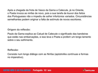 Após a chegada da frota de Vasco da Gama a Calecute, já no Oriente,
o Poeta invoca as ninfas de novo, pois a sua tarefa de louvor dos feitos
dos Portugueses não o impediu de sofrer infortúnios variados. Circunstâncias
semelhantes podem originar a falta de estímulo de novos escritores.
Origem da reflexão:
Paulo da Gama explica ao Catual de Calecute o significado das bandeiras
que estão nas embarcações, e isso leva o Poeta a proferir um longo lamento
sobre o seu sofrimento.
Reflexão:
Consiste num longo diálogo com as Ninfas (apóstrofes contínuas e formas
no imperativo).
 
