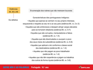 Os defeitos
Características dos portugueses indignos:
• Aqueles que apenas se centram no seu próprio interesse,
esquecendo o respeito ao seu rei e ao seu país (estância 84, vv. 2 e 3)
• Aqueles que são ambiciosos e desejam atingir cargos elevados
para se tornarem ditadores (estância 84, vv. 5-7)
• Aqueles que são corruptos, manipuladores e falsos
(estância 85, vv. 1-4)
• Aqueles que são dissimulados e usurpam o povo
dos seus meios de subsistência (estância 85, vv. 6-8)
• Aqueles que aplicam a lei conforme a classe social
dos destinatários (estância 86, vv. 1-4)
• Aqueles que não pagam ao povo trabalhador
(estância 86, vv. 1-4)
• Aqueles que não têm experiência e julgam os trabalhos
dos outros de forma injusta (estância 86, vv. 5-8)
Estâncias
84, 85 e 86
Enumeração dos nobres que não merecem louvores
 