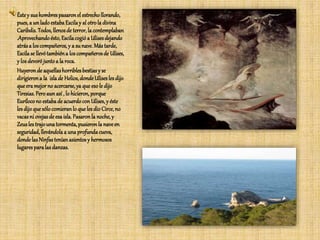 Éstey sushombrespasaronel estrecho llorando,
pues, a un ladoestabaEscilay al otrola divina
Caribdis. Todos, llenosde terror, la contemplaban
.Aprovechandoésto, Escilacogióa Ulisesdejando
atrása loscompañeros,y a sunave. Más tarde,
Escilase llevótambiéna los compañerosde Ulises,
y losdevorójuntoa la roca.
Huyeronde aquellashorriblesbestiasy se
dirigierona la islade Helios, dondeUlisesles dijo
que era mejorno acercarse,ya que eso le dijo
Tiresias. Peroaunasí , lo hicieron, porque
Eurílocono estabade acuerdocon Ulises, y éste
les dijoque sólo comieranlo queles dio Circe,no
vacasni ovejasde esa isla. Pasaronla noche, y
Zeusles trajounatormenta, pusieronla naveen
seguridad, llevándolaa unaprofundacueva,
dondelasNinfasteníanasientosy hermosos
lugaresparalasdanzas.
 