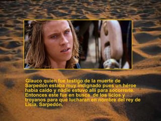 Glauco quien fue testigo de la muerte de Sarpedón estaba muy indignado pues un héroe había caído y nadie estuvo allí para socorrerle. Entonces este fue en busca  de los licios y troyanos para que lucharan en nombre del rey de Licia, Sarpedón. 