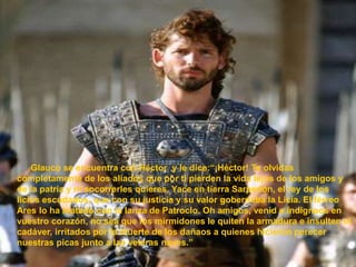            Glauco se encuentra con Héctor  y le dice:“¡Héctor! Te olvidas completamente de los aliados que por ti pierden la vida lejos de los amigos y de la patria y ni socorrerles quieres. Yace en tierra Sarpedón, el rey de los licios escudados, que con su justicia y su valor gobernaba la Licia. El férreo Ares lo ha matado con la lanza de Patroclo. Oh amigos, venid e indignaos en vuestro corazón, no sea que los mirmidones le quiten la armadura e insulten el cadáver, irritados por la muerte de los dañaos a quienes hicieron perecer nuestras picas junto a las veleras naves.”