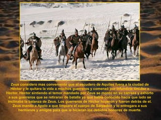 Zeus considero mas conveniente que el escudero de Aquiles fuera a la ciudad de Héctor y le quitara la vida a muchos guerreros y comenzó por infundirle timidez a Héctor. Héctor sintiendo el temor mandado por Zeus se monto en su carroza y exhorto a sus guerreros que se retiraran de batalla ya que había conocido hacia que lado se inclinaba la balanza de Zeus. Los guerreros de Héctor huyeron y fueron detrás de el. Zeus mando a Apolo a que limpiara el cuerpo de Sarpedon y lo entregara a sus hermanos y amigos para que le hicieran los debidos honores de muerte.