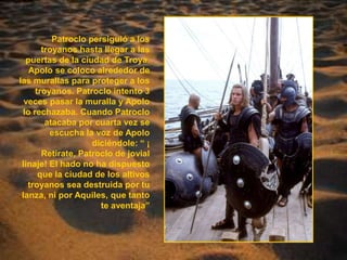 Patroclo persiguió a los troyanos hasta llegar a las puertas de la ciudad de Troya. Apolo se coloco alrededor de las murallas para proteger a los troyanos. Patroclo intento 3 veces pasar la muralla y Apolo lo rechazaba. Cuando Patroclo atacaba por cuarta vez se escucha la voz de Apolo diciéndole: “ ¡ Retirate, Patroclo de jovial linaje! El hado no ha dispuesto que la ciudad de los altivos troyanos sea destruida por tu lanza, ni por Aquiles, que tanto te aventaja”