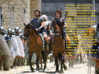 Patroclo se retiro para no atraer la furia de Apolo. Héctor se encontraba con el carro y los corceles en las puertas de la ciudad y estaba indeciso entre guiar los guerreros otra vez a batalla o mandar a que se refugiaran las tropas en el muro. Mientras Héctor reflexionaba sobre esto; Apolo tomo la figura del joven Asió quien era tío materno de Héctor. Transfigurado Apolo se dirige a Héctor diciendo: “¿Por que te abstienes de combatir? No debes hacerlo. Guía tus corceles hacia Patroclo, por si puedes matarlo y Apolo te da gloria.” 