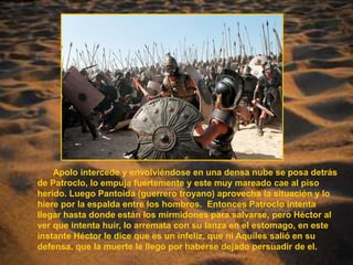 Apolo intercede y envolviéndose en una densa nube se posa detrás de Patroclo, lo empuja fuertemente y este muy mareado cae al piso herido. Luego Pantoida (guerrero troyano) aprovecha la situación y lo hiere por la espalda entre los hombros.  Entonces Patroclo intenta llegar hasta donde están los mirmidones para salvarse, pero Héctor al ver que intenta huir, lo arremata con su lanza en el estomago, en este instante Héctor le dice que es un infeliz, que ni Aquiles salió en su defensa, que la muerte le llego por haberse dejado persuadir de el. 