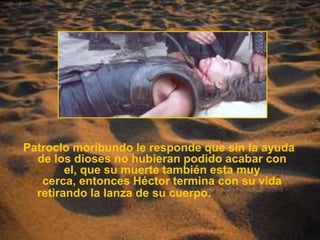 Patroclo moribundo le responde que sin la ayuda de los dioses no hubieran podido acabar con el, que su muerte también esta muy cerca, entonces Héctor termina con su vida retirando la lanza de su cuerpo.                        