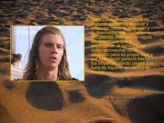 En este canto con la muerte de Patroclo podemos analizar y entender como la ambición y la desobediencia conllevan a desgracias. Patroclo no siguió las directrices que le encargaron, al contrario se quiso aprovechar de la situación para su propio bien y por esta razón pereció frente los troyanos, dando origen a la furia de Aquiles  en contra de Héctor. 