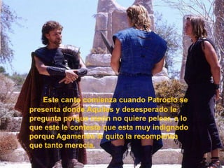 Este canto comienza cuando Patroclo se presenta donde Aquiles y desesperado le pregunta porque razón no quiere pelear, a lo que este le contesta que esta muy indignado porque Agamenón le quito la recompensa que tanto merecía.