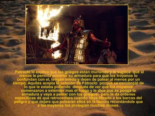 Patroclo le explica que los griegos están muriendo y le suplica  que al menos le permita ponerse su armadura para que los troyanos lo confundan con el, tengan miedo y dejen de palear al menos por un tiempo. Aquiles acepta la petición de Patroclo  porque se convenció de lo que le estaba pidiendo  después de ver que los troyanos comenzaron a extender mas el fuego y le dice que se ponga la armadura y vaya a pelear con los griegos;  pero le da ordenes especificas de que retrocediera cuando haya librado a los barcos del peligro y que dejara que pelearan ellos en la llanura recordándole que a los troyanos los protegían muchos dioses. 