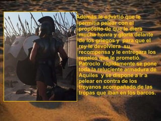Además le advirtió que le permitía pelear con el propósito de que le diera mucha honra y gloria delante de los griegos y  para que el rey le devolviera  su recompensa y le entregara los regalos que le prometió. Patroclo  rápidamente se pone toda la reluciente armadura de Aquiles  y se dispone a ir a pelear en contra de los troyanos acompañado de las tropas que iban en los barcos.