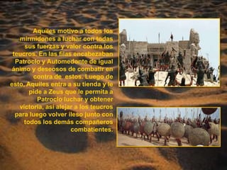 Aquiles motivo a todos los mirmidones a luchar con todas sus fuerzas y valor contra los teucros. En las filas encabezaban Patroclo y Automedonte de igual ánimo y deseosos de combatir en contra de  estos. Luego de esto, Aquiles entra a su tienda y le pide a Zeus que le permita a Patroclo luchar y obtener victoria, así alejar a los teucros para luego volver ileso junto con todos los demás compañeros combatientes.