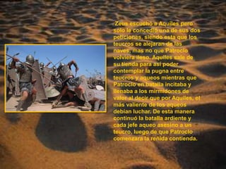 Zeus escuchó a Aquiles pero solo le concedió una de sus dos peticiones, siendo esta que los teucros se alejaran de las naves, mas no que Patroclo volviera ileso. Aquiles sale de su tienda para así poder contemplar la pugna entre teucros y aqueos mientras que Patroclo en batalla incitaba y llenaba a los mirmidones de valor al decir que por Aquiles, el más valiente de los aqueos debían luchar. De esta manera continuó la batalla ardiente y cada jefe aqueo asesino a un teucro, luego de que Patroclo comenzara la reñida contienda.