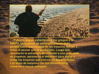      Patroclo seguía exhortando a los griegos a la batalla, tenía ganas de participar y hacer daño porque sabía que muchos de los troyanos temían y huían al pensar que el era Aquiles. Luego que ejecutaron la estrategia de intimidar a una gran parte de troyanos, aprovecho el desorden para atacar a todos los troyanos que estuvieran desorientados. Los tomo de sorpresa con los mirmidones y comenzó a causar estragos. 