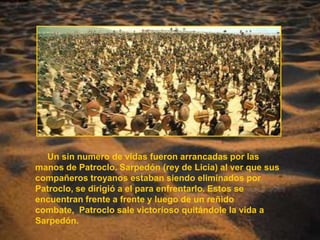      Un sin numero de vidas fueron arrancadas por las manos de Patroclo. Sarpedón (rey de Licia) al ver que sus compañeros troyanos estaban siendo eliminados por Patroclo, se dirigió a el para enfrentarlo. Estos se encuentran frente a frente y luego de un reñido combate,  Patroclo sale victorioso quitándole la vida a Sarpedón.  