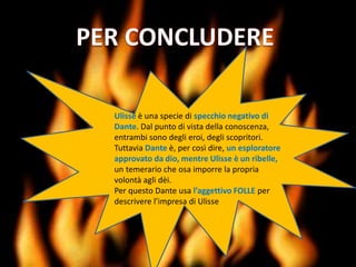 Ulisse è una specie di specchio negativo di
Dante. Dal punto di vista della conoscenza,
entrambi sono degli eroi, degli scopritori.
Tuttavia Dante è, per così dire, un esploratore
approvato da dio, mentre Ulisse è un ribelle,
un temerario che osa imporre la propria
volontà agli dèi.
Per questo Dante usa l’aggettivo FOLLE per
descrivere l’impresa di Ulisse
 