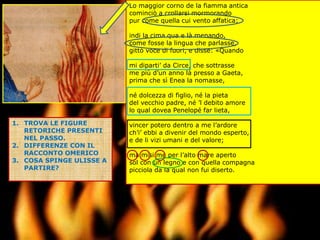 Lo maggior corno de la fiamma antica
cominciò a crollarsi mormorando
pur come quella cui vento affatica;
indi la cima qua e là menando,
come fosse la lingua che parlasse,
gittò voce di fuori, e disse: «Quando
mi diparti’ da Circe, che sottrasse
me più d’un anno là presso a Gaeta,
prima che sì Enea la nomasse,
né dolcezza di figlio, né la pieta
del vecchio padre, né ’l debito amore
lo qual dovea Penelopé far lieta,
vincer potero dentro a me l’ardore
ch’i’ ebbi a divenir del mondo esperto,
e de li vizi umani e del valore;
ma misi me per l’alto mare aperto
sol con un legno e con quella compagna
picciola da la qual non fui diserto.
1. TROVA LE FIGURE
RETORICHE PRESENTI
NEL PASSO.
2. DIFFERENZE CON IL
RACCONTO OMERICO
3. COSA SPINGE ULISSE A
PARTIRE?
 