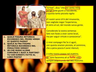 "O frati", dissi "che per cento milia
perigli siete giunti a l'occidente,
a questa tanto picciola vigilia
d'i nostri sensi ch'è del rimanente,
non vogliate negar l'esperienza,
di retro al sol, del mondo sanza gente.
Considerate la vostra semenza:
fatti non foste a viver come bruti,
ma per seguir virtute e canoscenza".
Li miei compagni fec'io sì aguti,
con questa orazion picciola, al cammino,
che a pena poscia li avrei ritenuti;
e volta nostra poppa nel mattino,
de' remi facemmo ali al folle volo,
sempre acquistando dal lato mancino.
1. QUALE FIGURA RETORICA
RICONOSCI NEL PRIMO VERSO
DI QUESTO PASSO?
2. QUALE ALTRA FIGURA
RETORICA RICONOSCI NEL
PENULTIMO VERSO?
3. IN CHE MODO ULISSE
CONVINCE I SUOI A PARTIRE?
TU COS’AVRESTI FATTO AL
LORO POSTO?
 