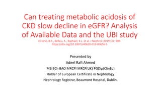 Can treating metabolic acidosis of
CKD slow decline in eGFR? Analysis
of Available Data and the UBI study
Di Iorio, B.R., Bellasi, A., Raphael, K.L. et al. J Nephrol (2019) 32: 989.
https://doi.org/10.1007/s40620-019-00656-5
Presented by
Adeel Rafi Ahmed
MB BCh BAO MRCPI MRCP(UK) PGDip(ClinEd)
Holder of European Certificate in Nephrology
Nephrology Registrar, Beaumont Hospital, Dublin.
 