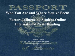 Who You Are and Where You’ve Been:
Factors Influencing Student Online
International News Reading
Tania H. Cantrell
The University of Texas at Austin
6th Annual International Symposium on
Online Journalism
Austin, TX
April 9, 2005
 