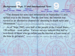 Background: Sept. 11 and International News
~ “The demand for news and information on September 11 also
spilled over to the Internet. For the first time, the Internet was
viewed as an alternative channel for obtaining in-depth news and
information.” (Rappoport, P. N. (2002). The Internet and the demand for news. Prometheus, 20 (3), p. 255.)
~ As of “Sept. 2003, over half of the people in the United States –
150 million – went online. Various surveys indicate that half to
two-thirds of those who go online use the Internet at least some of
the time to get news.” (The State of the News Media. (2004). Journalism.org. Retrieved from… on March 31, 2004, p.11.)
 