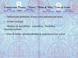 Context and Theory: “News,” “Who & Why,” Uses & Grats
~ Definitional problems of news and international news
~ Gender and age
~ Medium & userability - immediacy, flexibility,
internationalness
~ Uses & Grats - gender/identity & experiences/int. travel
 