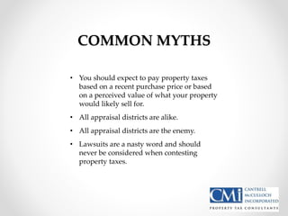 COMMON MYTHS
• You should expect to pay property taxes
based on a recent purchase price or based
on a perceived value of what your property
would likely sell for.
• All appraisal districts are alike.
• All appraisal districts are the enemy.
• Lawsuits are a nasty word and should
never be considered when contesting
property taxes.
 