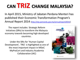CAN TRIZ CHANGE MALAYSIA?
In April 2015, Ministry of Jabatan Perdana Menteri has
published their Economic Transformation Program’s
Annual Report 2014 (http://etp.pemandu.gov.my/annualreport2014/)
The report includes Strategic Reform
Initiatives (SRIs) to transform the Malaysia
economy towards becoming high developed
countries .
Under the SRIs for ‘Human Capital
Development’, TRIZ is highlighted as one of
the most important impact in MDeC
MyProCert and Industry Academia
Collaboration (IAC)
 