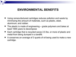 ENVIRONMENTAL BENEFITS Using remanufactured cartridges reduces pollution and waste by minimizing the amount of materials, such as plastic, steel, aluminum, and rubber.  The plastic is made of engineering – grade polymers and takes at least 1000 years to decompose Each cartridge that is recycled saves 2.5 lbs. or more of plastic and metal from being dumped in a landfill.  It conserves an average of 3 quarts of oil being used to make a new cartridge. 
