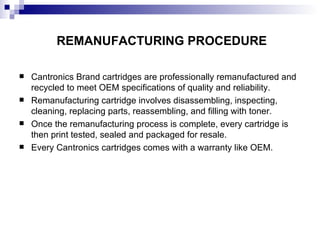 REMANUFACTURING PROCEDURE Cantronics Brand cartridges are professionally remanufactured and recycled to meet OEM specifications of quality and reliability. Remanufacturing cartridge involves disassembling, inspecting, cleaning, replacing parts, reassembling, and filling with toner. Once the remanufacturing process is complete, every cartridge is then print tested, sealed and packaged for resale. Every Cantronics cartridges comes with a warranty like OEM. 
