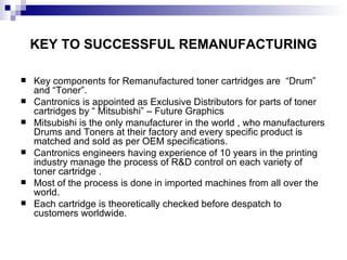 KEY TO SUCCESSFUL REMANUFACTURING Key components for Remanufactured toner cartridges are  “Drum” and “Toner”. Cantronics is appointed as Exclusive Distributors for parts of toner cartridges by “ Mitsubishi” – Future Graphics Mitsubishi is the only manufacturer in the world , who manufacturers Drums and Toners at their factory and every specific product is matched and sold as per OEM specifications. Cantronics engineers having experience of 10 years in the printing industry manage the process of R&D control on each variety of toner cartridge . Most of the process is done in imported machines from all over the world. Each cartridge is theoretically checked before despatch to customers worldwide. 