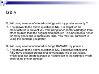 Q & A Q. Will using a remanufactured cartridge void my printer warranty ? A. The answer to the above question is NO. It is illegal for the manufacturer to prevent you from using toner printer cartridges from other sources than the original manufacturer. This has been a rumor for many years and is completely false. You may feel confident in using the cartridge you prefer. Q. Will using a remanufactured cartridge DAMAGE my printer ? A. The answer to the above question is NO. Extensive testing and R&D have enabled professional remanufacturing of cartridges, which does not create leakage or malfunction in the cartridge which ensures no printer damage.  