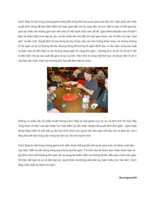 Can’t Stop là một trong những game hàng đầu trong thể loại push-your-luck liều lĩnh. Bạn phải cân nhắc
quyết định dừng để bảo đảm điểm số hoặc gieo tiếp với hy vọng tiến xa hơn. Bởi vì bạn có thể gieo lại,
gieo lại nhiều lần không giới hạn nên khó có thể tránh khỏi cám dỗ để “gieo-thêm-một-lần-nữa-rồi-thôi”!
Bạn sẽ nhận thấy mình lặp lại câu nói đó nhiều lần cho đến khi bạn gieo được các số làm cho bạn “phá
sản” và tiếc nuối. Quyết định đi hay dừng lại phụ thuộc vào các tình huống khác nhau, có những đường
đi rất ngắn và lại có đường rất dài. Nhưng đừng để đường đi ngắn đánh lừa, vì nếu nắm vững xác suất
cơ bản, bạn có thể nhận ra con đường càng ngắn thì càng khó gieo – đường số 2 và số 12 chỉ có 3 nấc
là đến đích nhưng xác suất để gieo là cực kỳ khó. Nên nhớ là trong một đợt bạn chỉ được tiến 3 cột vì
vậy hãy cân nhắc chọn con đường phù hợp để đảm bảo an toàn.
Không có nhiều yếu tố chiến thuật nhưng Can’t Stop là một game cực kỳ vui và kịch tính khi thúc đẩy
“lòng tham vô đáy” của bạn hoặc “sự mạo hiểm có cân nhắc” trong một quyết định đơn giản – gieo hoặc
dừng! Mạo hiểm là một điều gì đó luôn kích thích con người bỏi cảm giác hồi hộp mà nó đem lại, Can’t
Stop đã xuất sắc trong việc mang lại cảm xúc đó cho người chơi.
Can’t Stop là một trong những game kinh điển thuộc thể loại liều lĩnh push-your-luck, nó được xuất bản
vào năm 1980 và vẫn đứng vững qua chừng ấy thời gian. Trò chơi này đã được bao nhiêu nhóm bạn và
gia đình chơi suốt khoảng thời gian đó và mang lại nhiều niềm vui không kể hết. Nếu bạn muốn cảm giác
hồi hộp, bất ngờ và vui vẻ bên bạn bè, người thân mà không cần phải suy nghĩ nhiều cho “hại não”, Can’t
Stop chắc chắn là dành cho bạn!
BoardgameVN
 