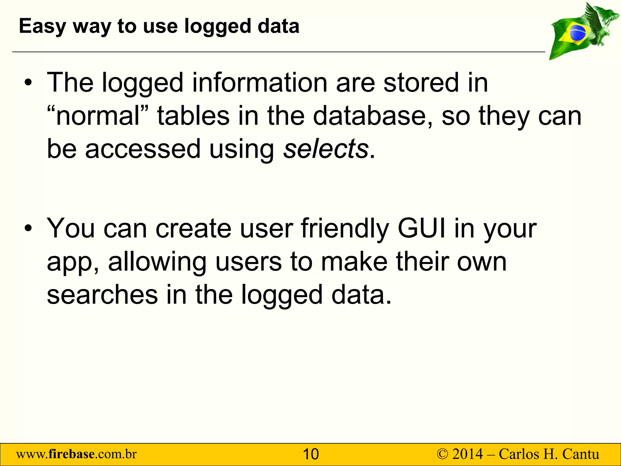 www.firebase.com.br 10 © 2014 – Carlos H. Cantu 
Easy way to use logged data 
• 
The logged information are stored in “normal” tables in the database, so they can be accessed using selects. 
• 
You can create user friendly GUI in your app, allowing users to make their own searches in the logged data.  