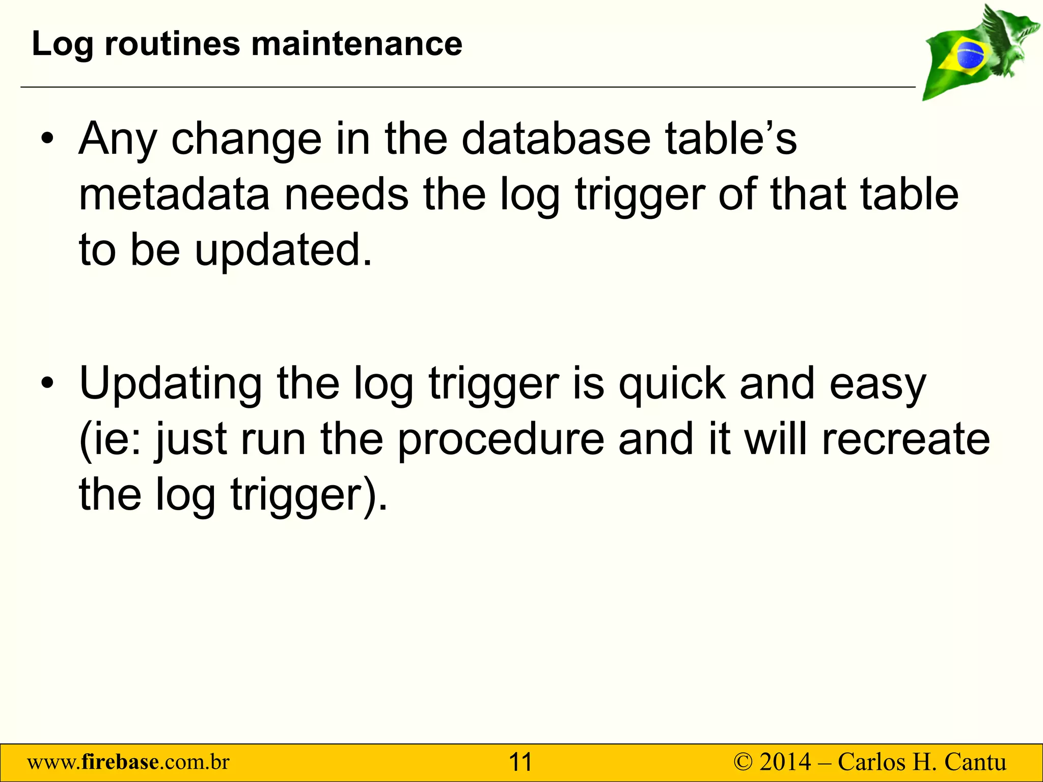 www.firebase.com.br 11 © 2014 – Carlos H. Cantu 
Log routines maintenance 
• 
Any change in the database table’s metadata needs the log trigger of that table to be updated. 
• 
Updating the log trigger isquick and easy (ie: just run the procedure and it will recreate the log trigger).  