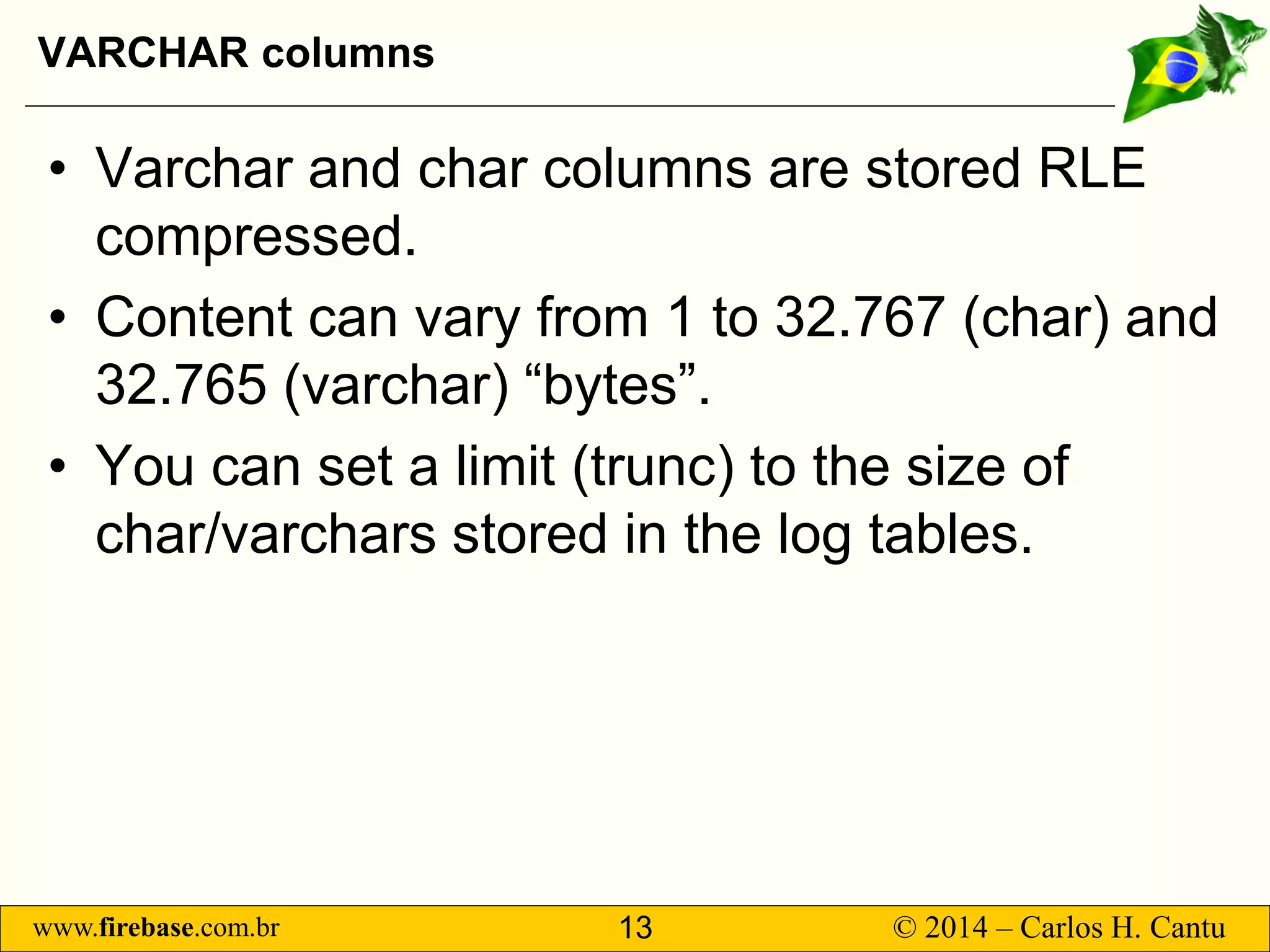 www.firebase.com.br 13 © 2014 – Carlos H. Cantu 
VARCHAR columns 
• 
Varchar and char columns are stored RLE compressed. 
• 
Content can vary from 1 to 32.767 (char) and 32.765 (varchar) “bytes”. 
• 
You can set a limit (trunc) to the size of char/varchars stored in the log tables.  