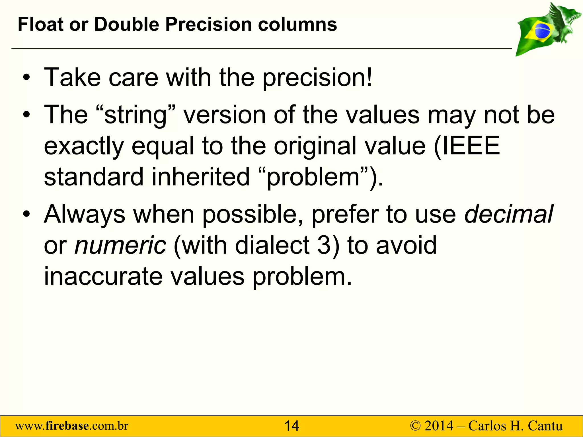 www.firebase.com.br 14 © 2014 – Carlos H. Cantu 
Float or Double Precision columns 
• 
Take care with the precision! 
• 
The “string” version of the values may not be exactly equal to the original value (IEEE standard inherited “problem”). 
• 
Always when possible, prefer to use decimalor numeric(with dialect 3) to avoid inaccurate values problem.  