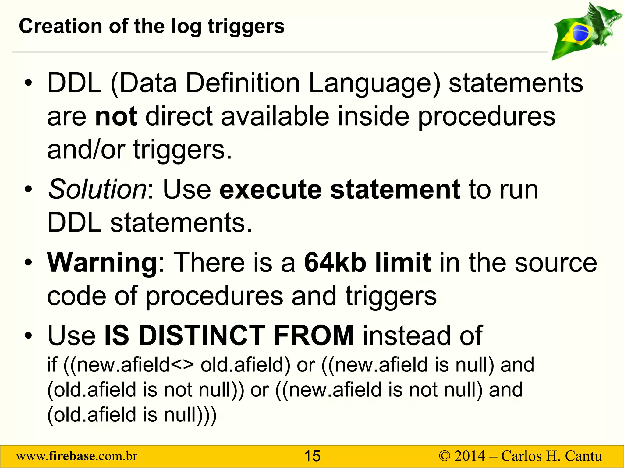 www.firebase.com.br 15 © 2014 – Carlos H. Cantu 
Creation of the log triggers 
• 
DDL (Data Definition Language) statements are notdirect available inside procedures and/or triggers. 
• 
Solution: Use execute statement to run DDL statements. 
• 
Warning: There is a 64kb limitin the source code of procedures and triggers 
• 
Use IS DISTINCT FROM instead ofif ((new.afield&lt;&gt; old.afield) or ((new.afield is null) and (old.afield is not null)) or ((new.afieldis not null) and (old.afieldis null)))  